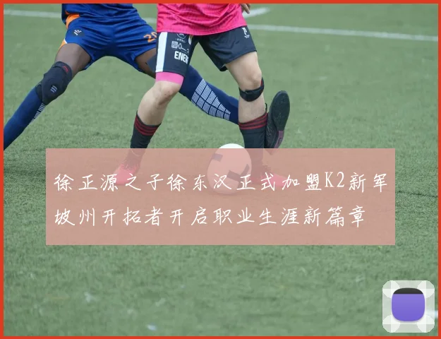 徐正源之子徐东汉正式加盟K2新军坡州开拓者开启职业生涯新篇章
