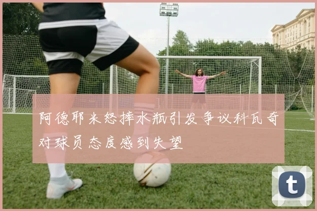 阿德耶米怒摔水瓶引发争议科瓦奇对球员态度感到失望