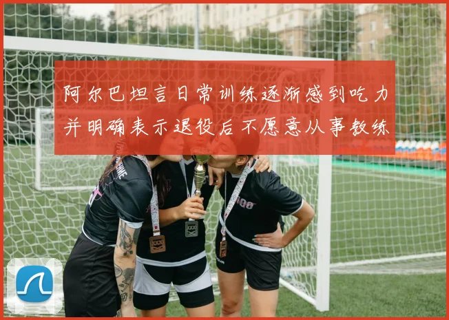 阿尔巴坦言日常训练逐渐感到吃力并明确表示退役后不愿意从事教练工作