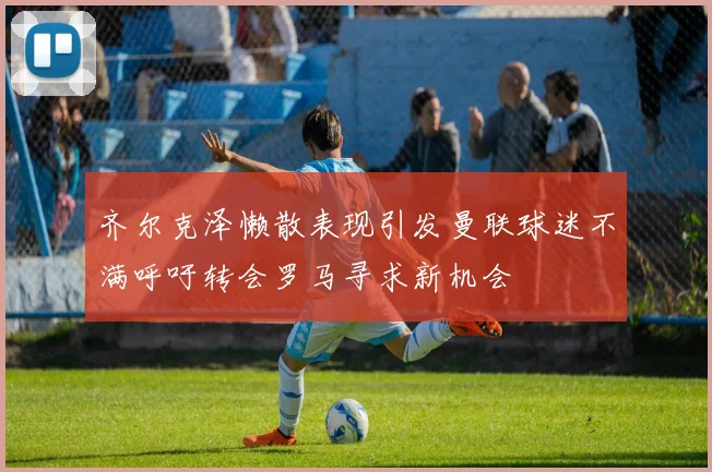齐尔克泽懒散表现引发曼联球迷不满呼吁转会罗马寻求新机会