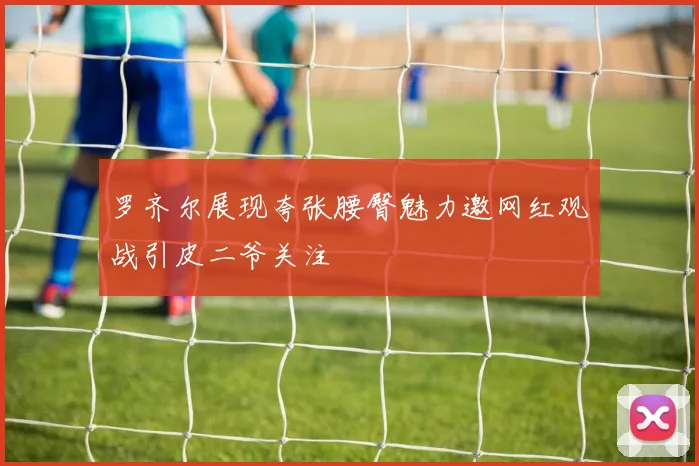 罗齐尔展现夸张腰臀魅力邀网红观战引皮二爷关注