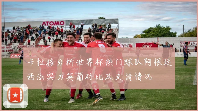 卡拉格分析世界杯热门球队阿根廷西法实力英葡对比及支持情况