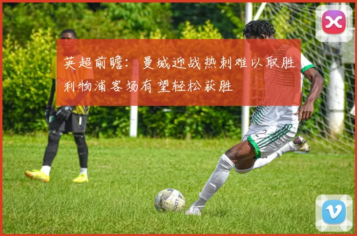 英超前瞻：曼城迎战热刺难以取胜利物浦客场有望轻松获胜