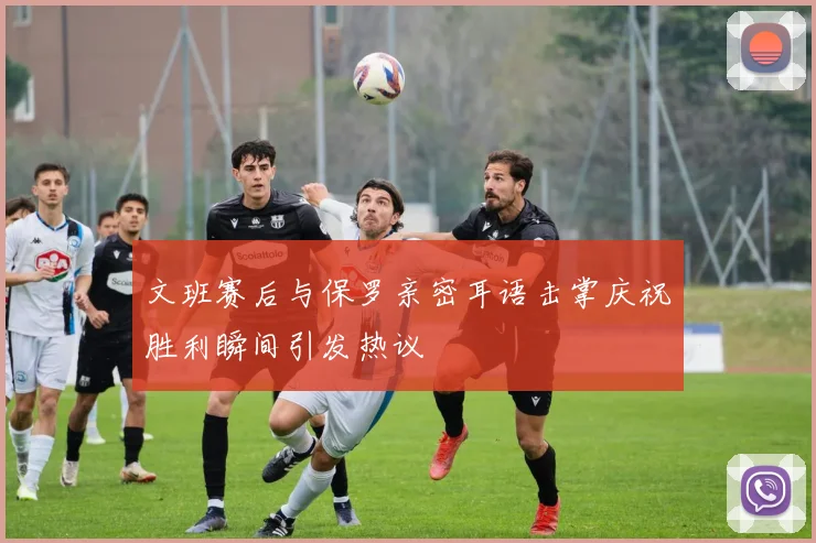 文班赛后与保罗亲密耳语击掌庆祝胜利瞬间引发热议