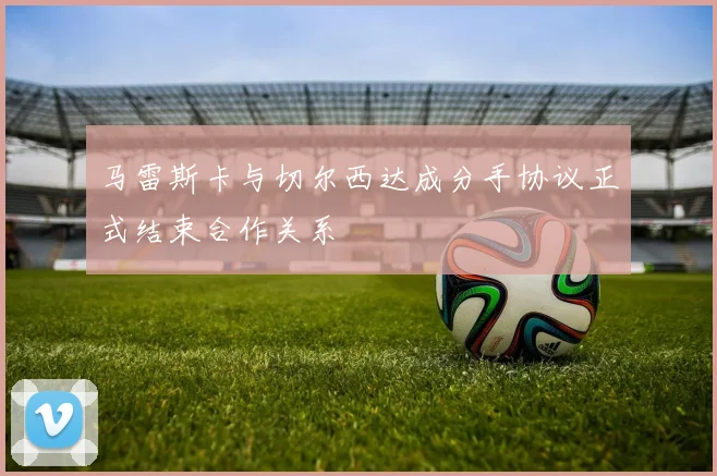 马雷斯卡与切尔西达成分手协议正式结束合作关系