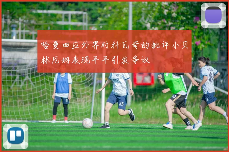 哈曼回应外界对科瓦奇的批评小贝林厄姆表现平平引发争议