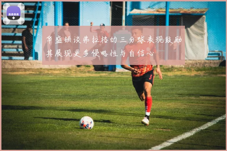 华盛顿谈弗拉格的三分球表现鼓励其展现更多侵略性与自信心