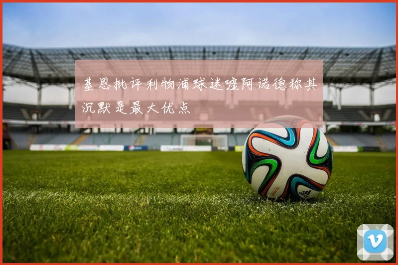 基恩批评利物浦球迷嘘阿诺德称其沉默是最大优点