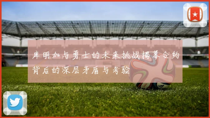 库明加与勇士的未来挑战揭幕合约背后的深层矛盾与考验