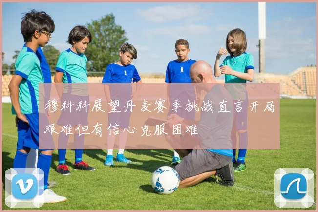 穆科科展望丹麦赛季挑战直言开局艰难但有信心克服困难