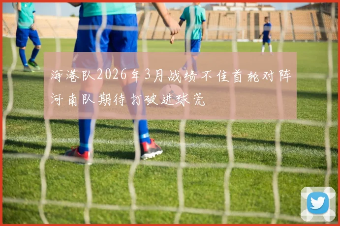 海港队2026年3月战绩不佳首轮对阵河南队期待打破进球荒