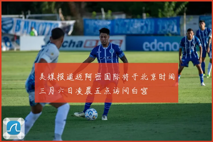 美媒报道迈阿密国际将于北京时间三月六日凌晨五点访问白宫