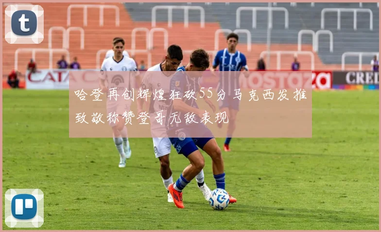哈登再创辉煌狂砍55分马克西发推致敬称赞登哥无敌表现