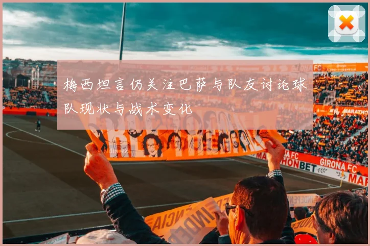 梅西坦言仍关注巴萨与队友讨论球队现状与战术变化