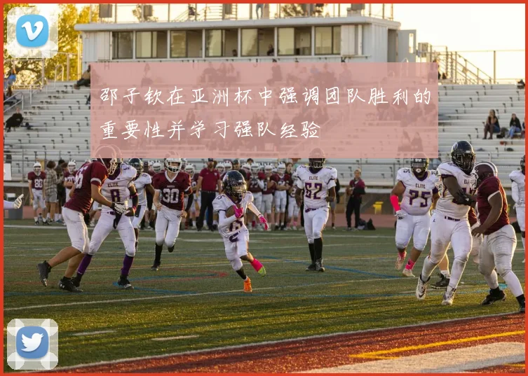 邵子钦在亚洲杯中强调团队胜利的重要性并学习强队经验
