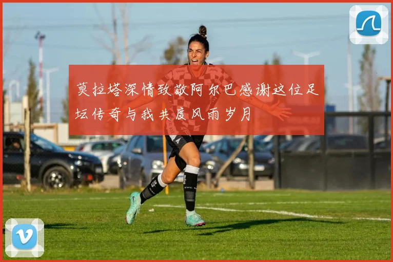莫拉塔深情致敬阿尔巴感谢这位足坛传奇与我共度风雨岁月