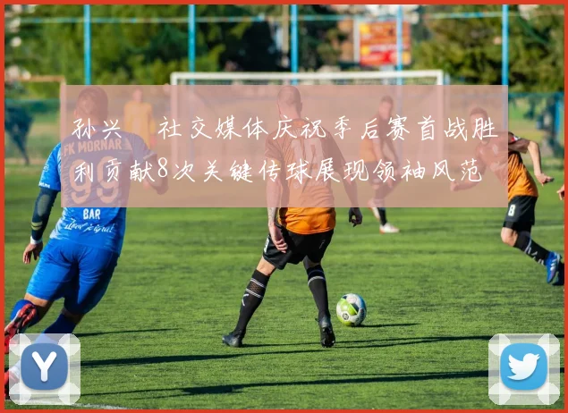 孙兴慜社交媒体庆祝季后赛首战胜利贡献8次关键传球展现领袖风范