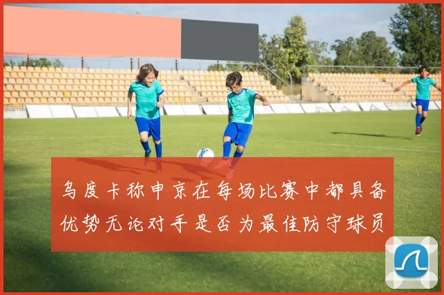 乌度卡称申京在每场比赛中都具备优势无论对手是否为最佳防守球员