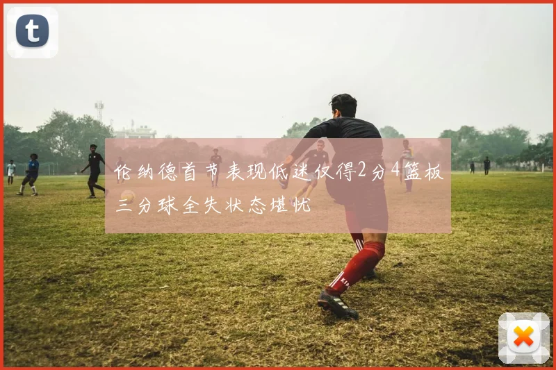 伦纳德首节表现低迷仅得2分4篮板三分球全失状态堪忧
