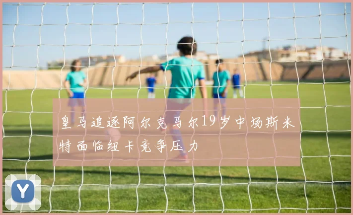皇马追逐阿尔克马尔19岁中场斯米特面临纽卡竞争压力
