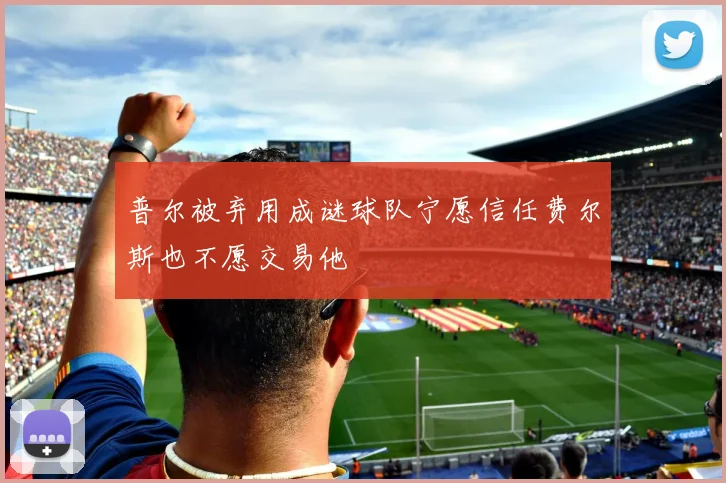 普尔被弃用成谜球队宁愿信任费尔斯也不愿交易他