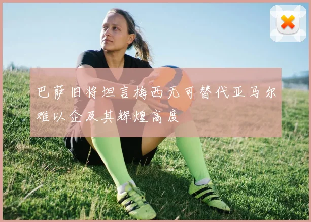 巴萨旧将坦言梅西无可替代亚马尔难以企及其辉煌高度