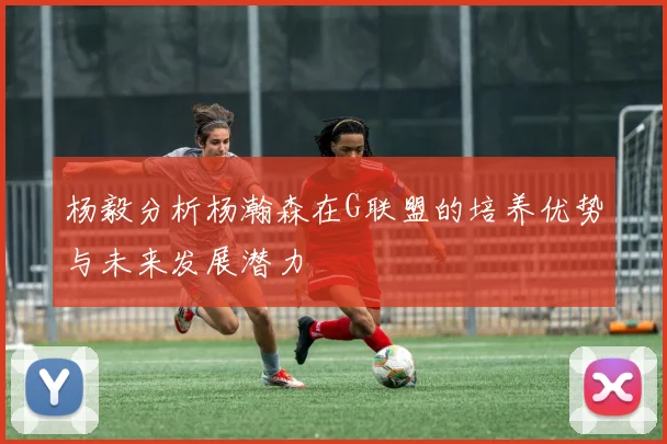 杨毅分析杨瀚森在G联盟的培养优势与未来发展潜力