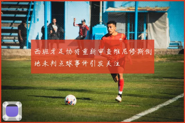 西班牙足协将重新审查维尼修斯倒地未判点球事件引发关注