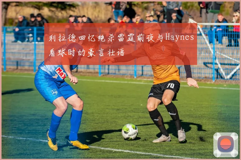 利拉德回忆绝杀雷霆前夜与Haynes看球时的豪言壮语
