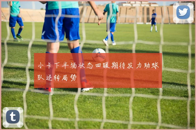 小卡下半场状态回暖期待发力助球队逆转局势