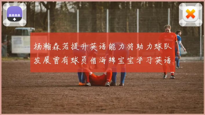 杨瀚森若提升英语能力将助力球队发展曾有球员借海绵宝宝学习英语技巧